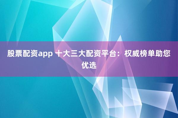 股票配资app 十大三大配资平台：权威榜单助您优选