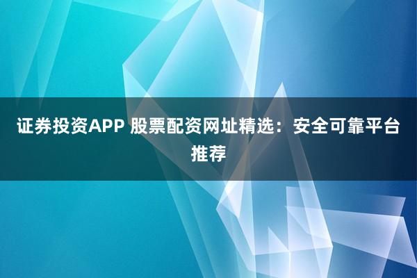 证券投资APP 股票配资网址精选：安全可靠平台推荐