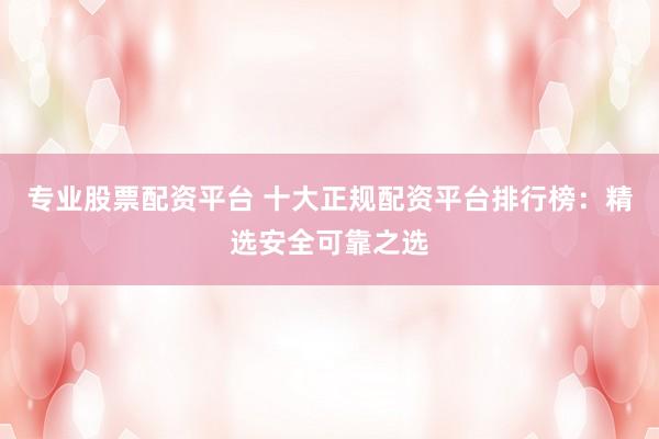 专业股票配资平台 十大正规配资平台排行榜：精选安全可靠之选