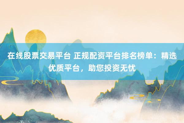 在线股票交易平台 正规配资平台排名榜单：精选优质平台，助您投资无忧