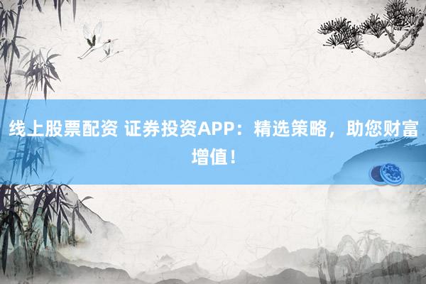 线上股票配资 证券投资APP：精选策略，助您财富增值！