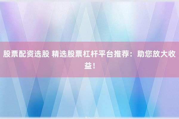 股票配资选股 精选股票杠杆平台推荐：助您放大收益！