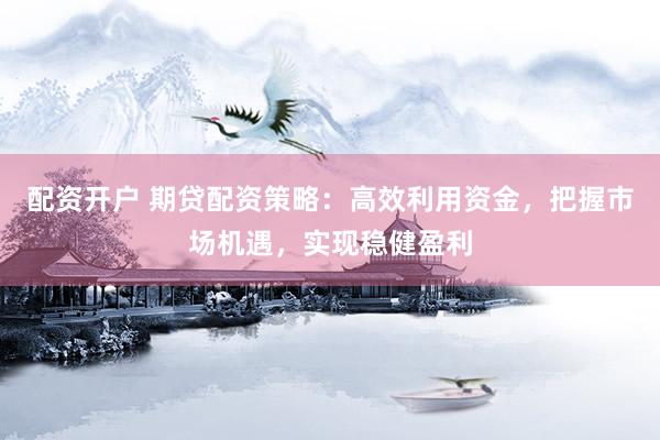配资开户 期贷配资策略：高效利用资金，把握市场机遇，实现稳健盈利