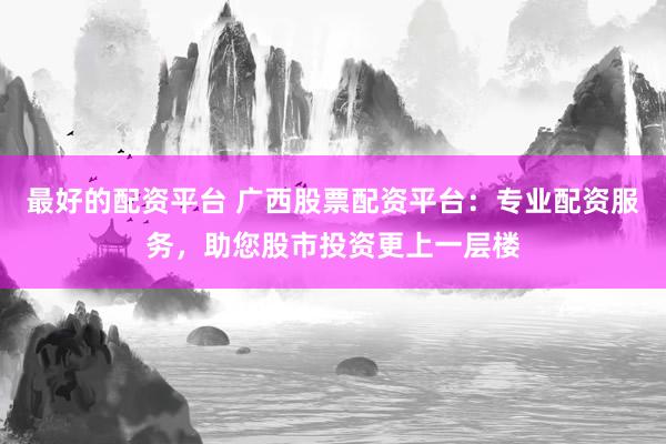 最好的配资平台 广西股票配资平台：专业配资服务，助您股市投资更上一层楼