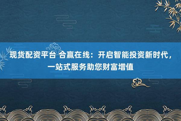 现货配资平台 合赢在线：开启智能投资新时代，一站式服务助您财富增值