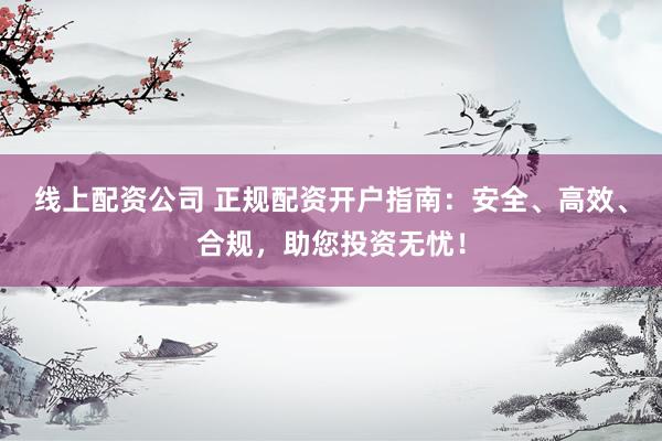 线上配资公司 正规配资开户指南：安全、高效、合规，助您投资无忧！