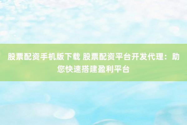股票配资手机版下载 股票配资平台开发代理：助您快速搭建盈利平台