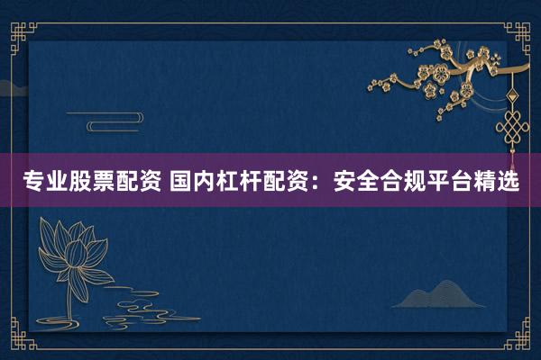 专业股票配资 国内杠杆配资：安全合规平台精选