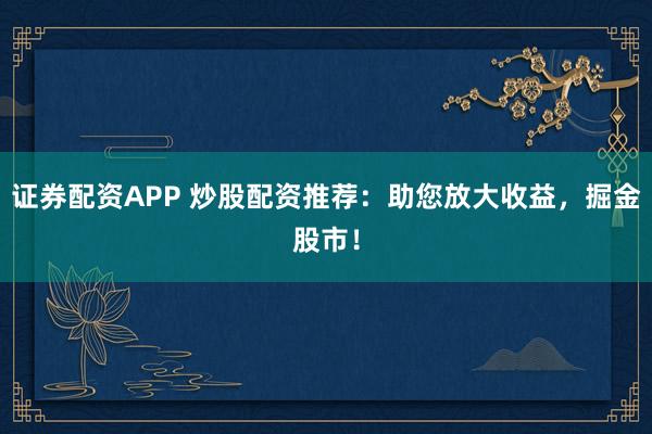 证券配资APP 炒股配资推荐：助您放大收益，掘金股市！