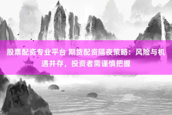 股票配资专业平台 期货配资隔夜策略：风险与机遇并存，投资者需谨慎把握
