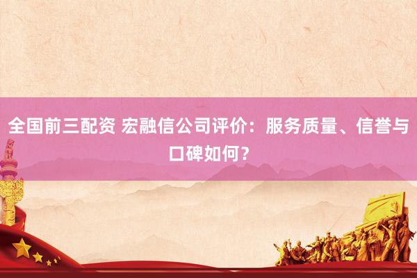 全国前三配资 宏融信公司评价：服务质量、信誉与口碑如何？