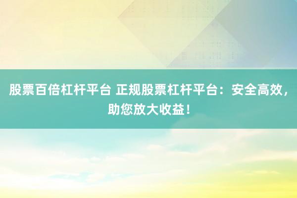股票百倍杠杆平台 正规股票杠杆平台：安全高效，助您放大收益！