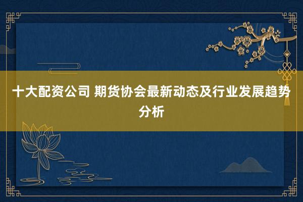 十大配资公司 期货协会最新动态及行业发展趋势分析