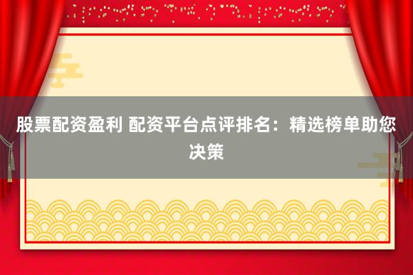 股票配资盈利 配资平台点评排名：精选榜单助您决策
