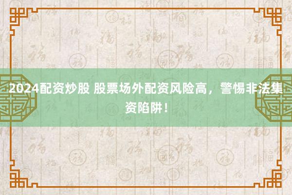 2024配资炒股 股票场外配资风险高，警惕非法集资陷阱！