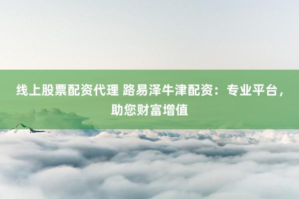 线上股票配资代理 路易泽牛津配资：专业平台，助您财富增值