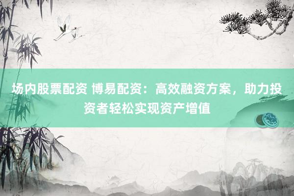 场内股票配资 博易配资：高效融资方案，助力投资者轻松实现资产增值
