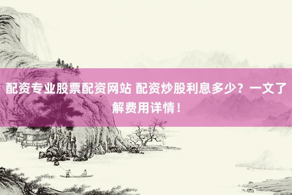 配资专业股票配资网站 配资炒股利息多少？一文了解费用详情！