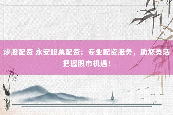 炒股配资 永安股票配资：专业配资服务，助您灵活把握股市机遇！