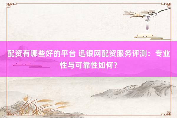 配资有哪些好的平台 迅银网配资服务评测：专业性与可靠性如何？