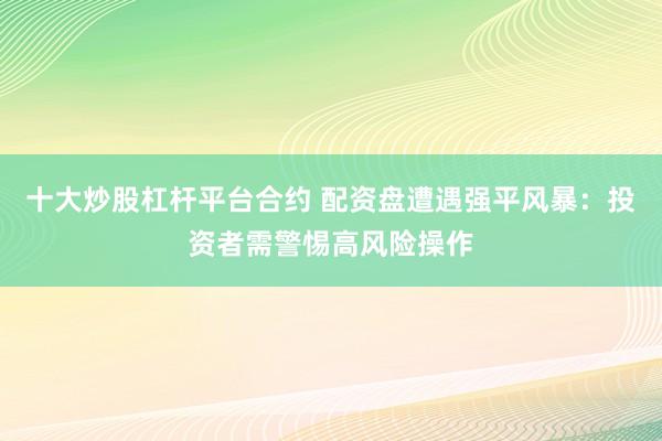 十大炒股杠杆平台合约 配资盘遭遇强平风暴：投资者需警惕高风险操作