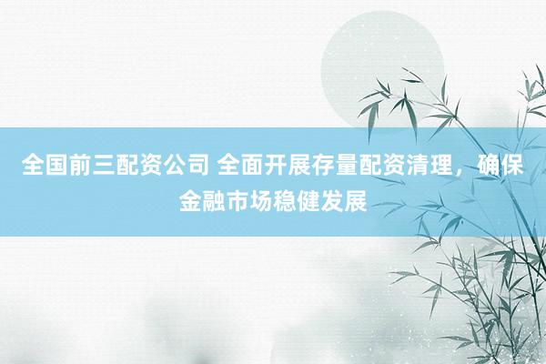 全国前三配资公司 全面开展存量配资清理，确保金融市场稳健发展