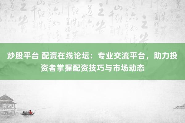 炒股平台 配资在线论坛：专业交流平台，助力投资者掌握配资技巧与市场动态