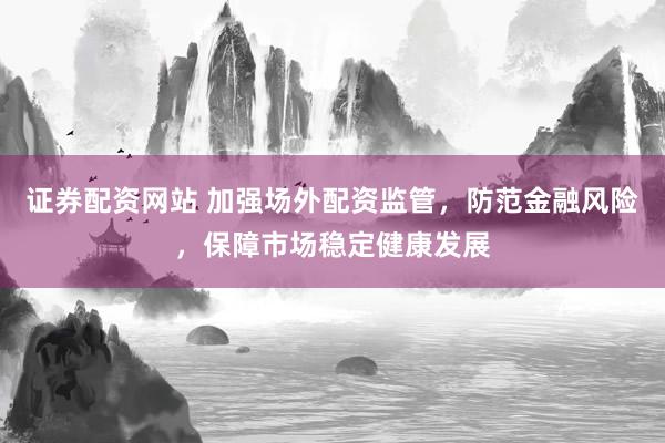 证券配资网站 加强场外配资监管，防范金融风险，保障市场稳定健康发展