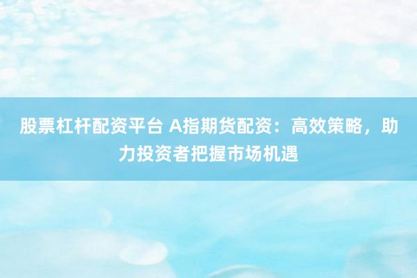 股票杠杆配资平台 A指期货配资：高效策略，助力投资者把握市场机遇