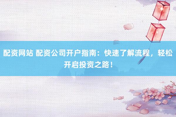 配资网站 配资公司开户指南：快速了解流程，轻松开启投资之路！