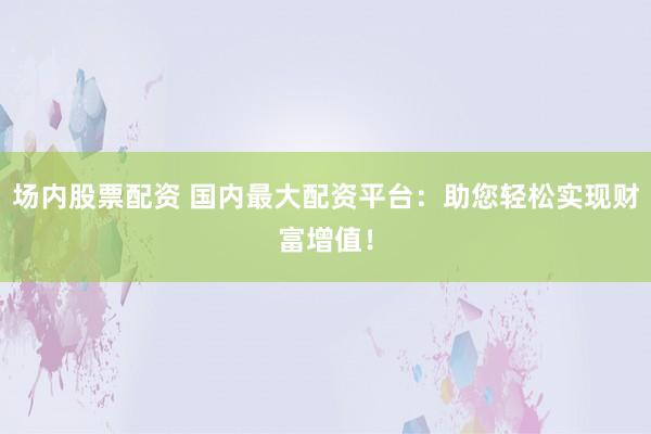 场内股票配资 国内最大配资平台：助您轻松实现财富增值！