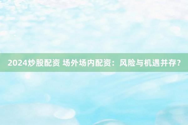 2024炒股配资 场外场内配资：风险与机遇并存？