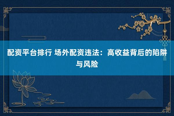 配资平台排行 场外配资违法：高收益背后的陷阱与风险