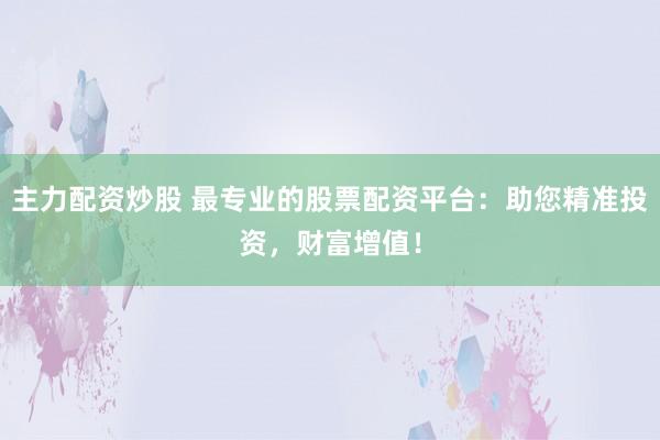 主力配资炒股 最专业的股票配资平台：助您精准投资，财富增值！