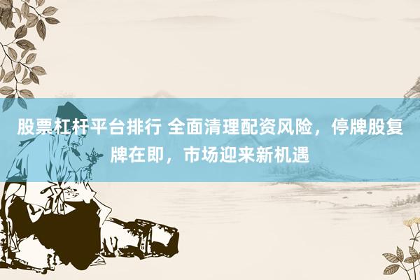 股票杠杆平台排行 全面清理配资风险，停牌股复牌在即，市场迎来新机遇