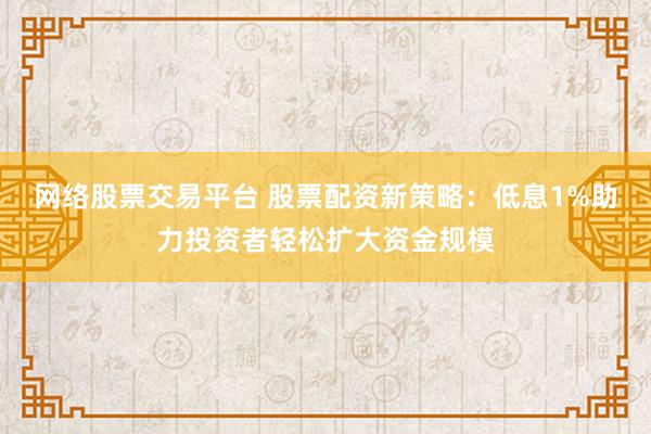 网络股票交易平台 股票配资新策略：低息1%助力投资者轻松扩大资金规模