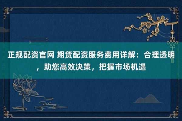 正规配资官网 期货配资服务费用详解：合理透明，助您高效决策，把握市场机遇