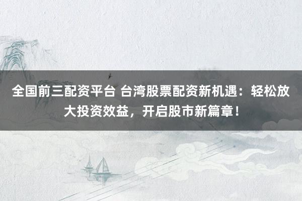 全国前三配资平台 台湾股票配资新机遇：轻松放大投资效益，开启股市新篇章！