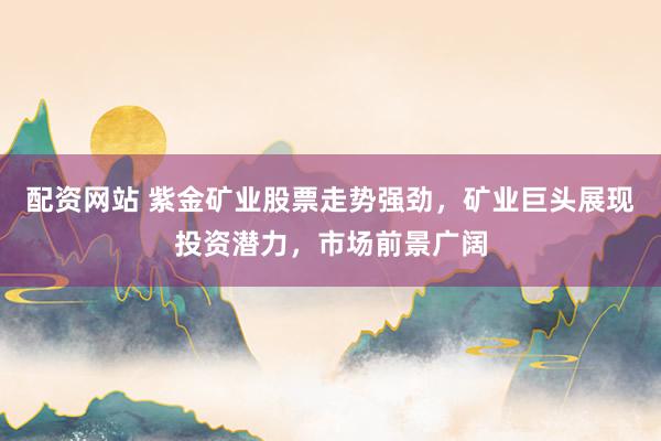 配资网站 紫金矿业股票走势强劲，矿业巨头展现投资潜力，市场前景广阔