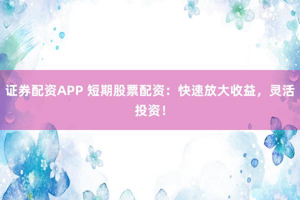 证券配资APP 短期股票配资：快速放大收益，灵活投资！