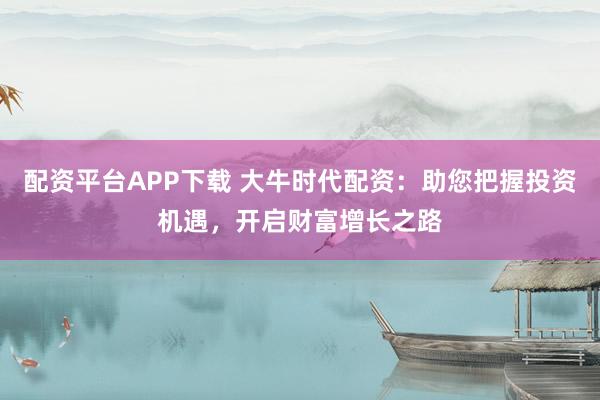 配资平台APP下载 大牛时代配资：助您把握投资机遇，开启财富增长之路