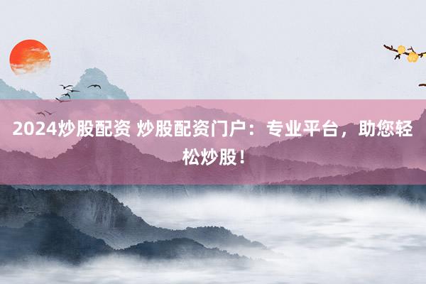 2024炒股配资 炒股配资门户：专业平台，助您轻松炒股！