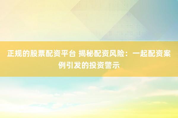 正规的股票配资平台 揭秘配资风险：一起配资案例引发的投资警示