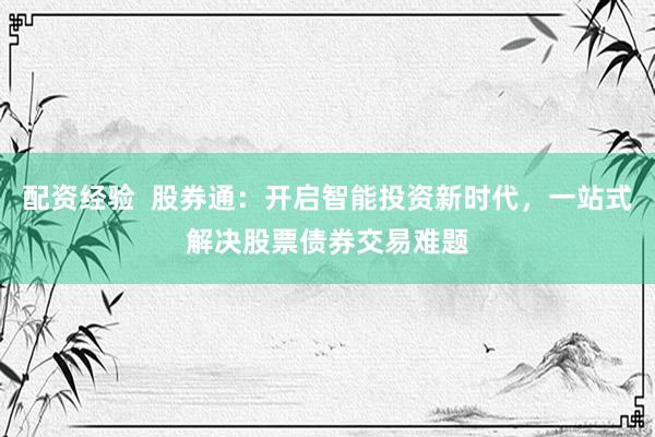 配资经验  股券通：开启智能投资新时代，一站式解决股票债券交易难题