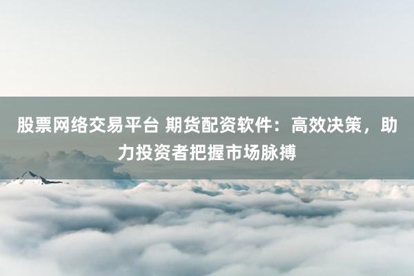 股票网络交易平台 期货配资软件：高效决策，助力投资者把握市场脉搏