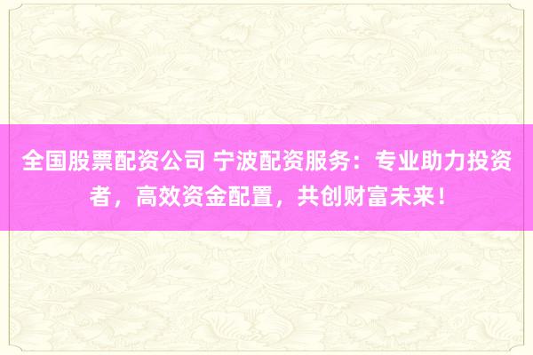 全国股票配资公司 宁波配资服务：专业助力投资者，高效资金配置，共创财富未来！