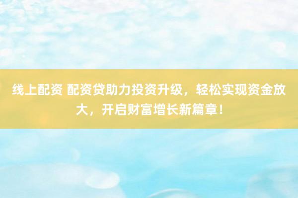 线上配资 配资贷助力投资升级，轻松实现资金放大，开启财富增长新篇章！