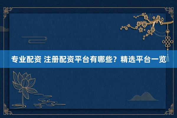 专业配资 注册配资平台有哪些？精选平台一览