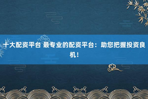 十大配资平台 最专业的配资平台：助您把握投资良机！