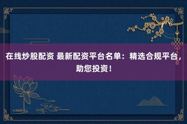 在线炒股配资 最新配资平台名单：精选合规平台，助您投资！